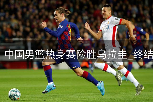 中国男篮热身赛险胜乌拉圭 终结42年交锋空白